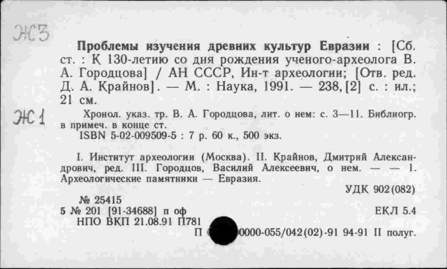 ﻿Проблемы изучения древних культур Евразии : [Сб. ст. : К 130-летию со дня рождения ученого-археолога В. А. Городцова] / АН СССР, Ин-т археологии; [Отв. ред. Д. А. Крайнов]. — М. : Наука, 1991. — 238, [2] с. : ил.; 21 см.
Хронол. указ. тр. В. А. Городцова, лит. о нем: с. 3—11. Библиогр. в примем, в конце ст.
ISBN 5-02-009509-5 : 7 р. 60 к., 500 экз.
I. Институт археологии (Москва). II. Крайнов, Дмитрий Александрович, ред. III. Городцов, Василий Алексеевич, о нем. — — 1. Археологические памятники — Евразия.
УДК 902(082)
№ 25415
ЕКЛ 5.4
5 № 201 (91-34688] п оф НПО ВКП 21.08.91 П781
П (^в0000-055/042(02)-91 94-91 II полуг.